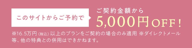このサイトからご予約で、ご契約金額から5,000円OFF。165,000円（税込）以上のプランをご契約の場合のみ適用。ダイレクトメール等、他の特典との併用不可。